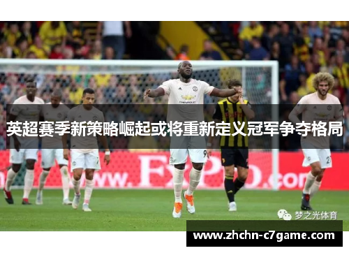 英超赛季新策略崛起或将重新定义冠军争夺格局 英超赛季新策略崛起或将重新定义冠军争夺格局