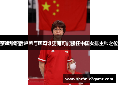 蔡斌辞职后赵勇与匡琦谁更有可能接任中国女排主帅之位 蔡斌辞职后赵勇与匡琦谁更有可能接任中国女排主帅之位