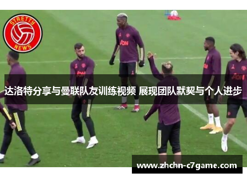 达洛特分享与曼联队友训练视频 展现团队默契与个人进步 达洛特分享与曼联队友训练视频 展现团队默契与个人进步
