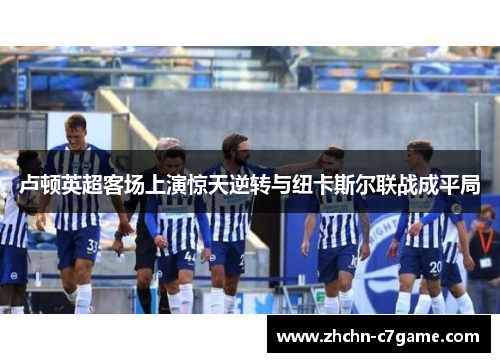 卢顿英超客场上演惊天逆转与纽卡斯尔联战成平局