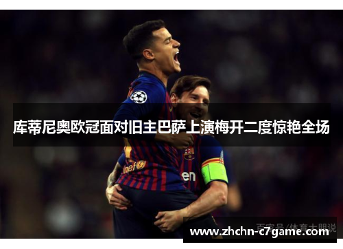 库蒂尼奥欧冠面对旧主巴萨上演梅开二度惊艳全场 库蒂尼奥欧冠面对旧主巴萨上演梅开二度惊艳全场